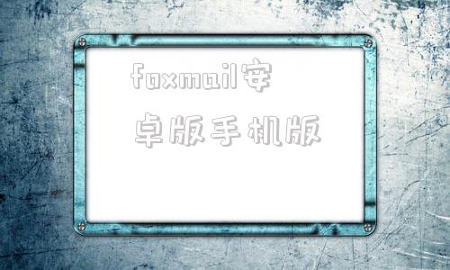 foxmail安卓版手机版foxmail网页版登录企业邮箱